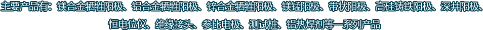主要產(chǎn)品有：鎂合金犧牲陽(yáng)極、鋁合金犧牲陽(yáng)極、鋅合金犧牲陽(yáng)極、鎂錳陽(yáng)極、帶狀陽(yáng)極、高硅鑄鐵陽(yáng)極、深井陽(yáng)極、恒電位儀、絕緣接頭、參比電極、測(cè)試樁、鋁熱焊劑等一系列產(chǎn)品